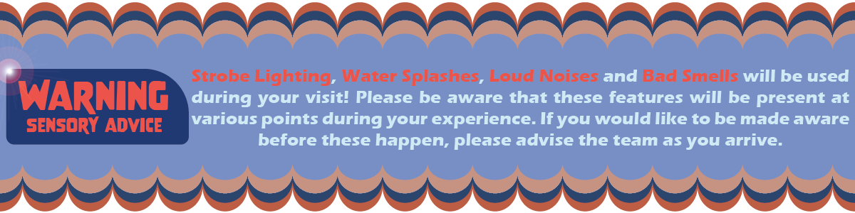Warning! You will experience Strobe Lighting, Water Splashes, Loud Noises and Bad Smells during your visit.